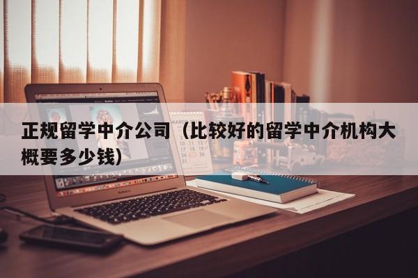 正规留学中介公司（比较好的留学中介机构大概要多少钱）
