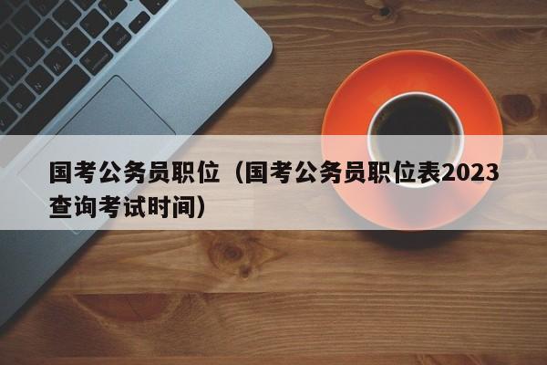 国考公务员职位（国考公务员职位表2023查询考试时间）