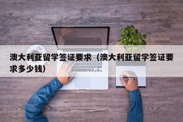 澳大利亚留学签证要求（澳大利亚留学签证要求多少钱）