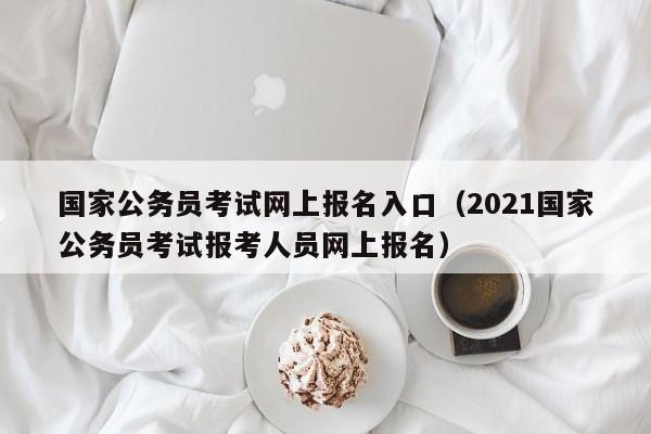 国家公务员考试网上报名入口（2021国家公务员考试报考人员网上报名）