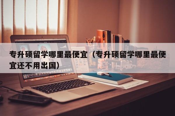 专升硕留学哪里最便宜（专升硕留学哪里最便宜还不用出国）