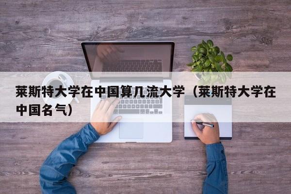 莱斯特大学在中国算几流大学（莱斯特大学在中国名气）