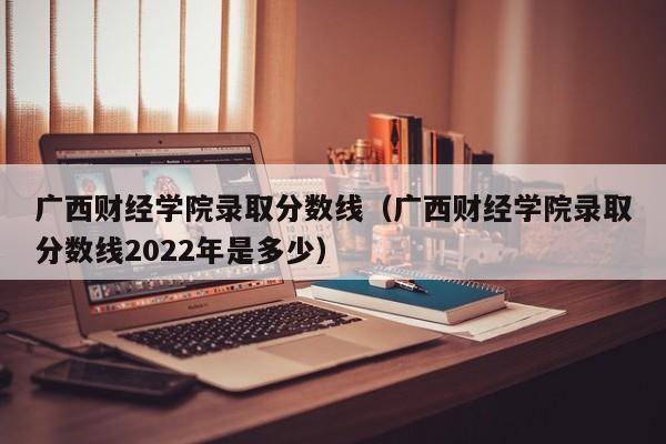 广西财经学院录取分数线（广西财经学院录取分数线2022年是多少）