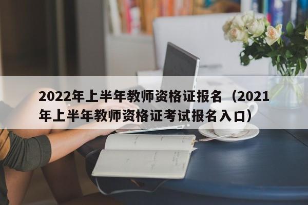 2022年上半年教师资格证报名（2021年上半年教师资格证考试报名入口）