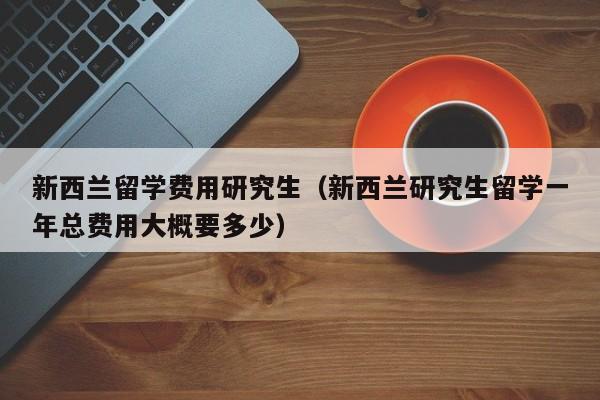 新西兰留学费用研究生（新西兰研究生留学一年总费用大概要多少）