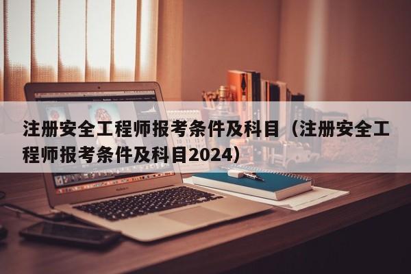注册安全工程师报考条件及科目（注册安全工程师报考条件及科目2024）