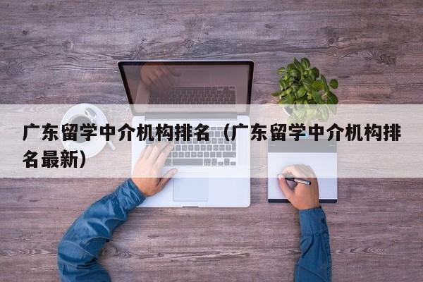 广东留学中介机构排名（广东留学中介机构排名最新）