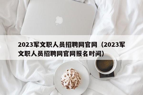 2023军文职人员招聘网官网（2023军文职人员招聘网官网报名时间）