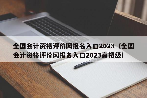 全国会计资格评价网报名入口2023（全国会计资格评价网报名入口2023高初级）