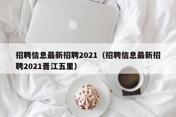 招聘信息最新招聘2021（招聘信息最新招聘2021晋江五里）