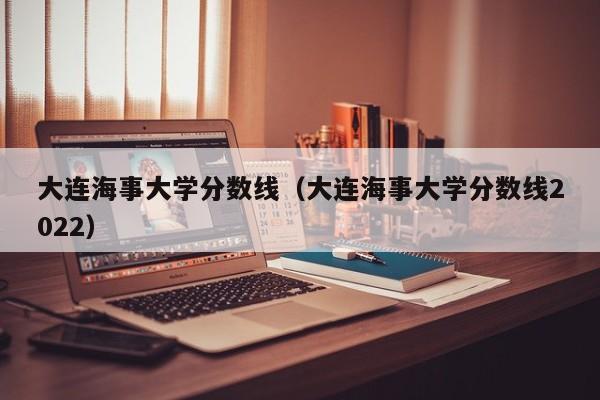 大连海事大学分数线（大连海事大学分数线2022）