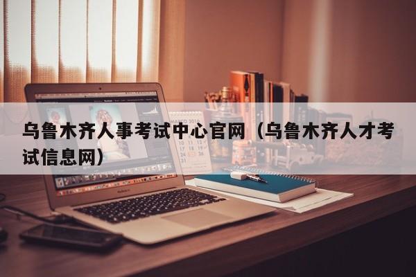 乌鲁木齐人事考试中心官网（乌鲁木齐人才考试信息网）