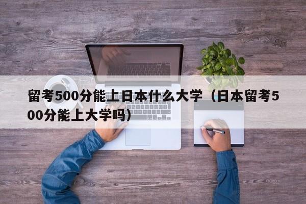 留考500分能上日本什么大学（日本留考500分能上大学吗）