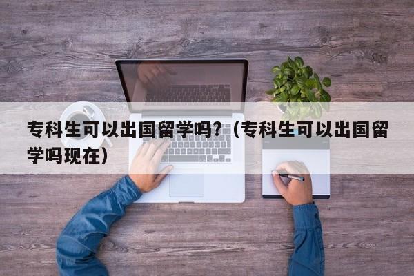专科生可以出国留学吗?（专科生可以出国留学吗现在）