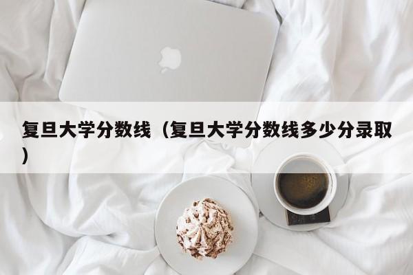 复旦大学分数线（复旦大学分数线多少分录取）