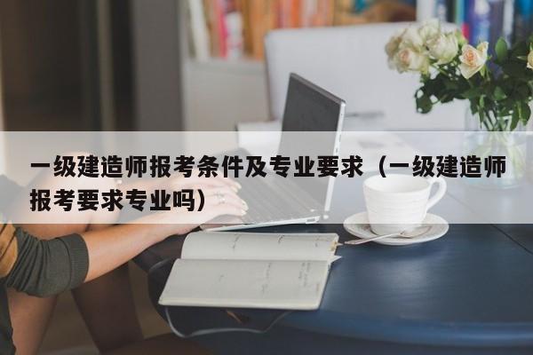 一级建造师报考条件及专业要求（一级建造师报考要求专业吗）