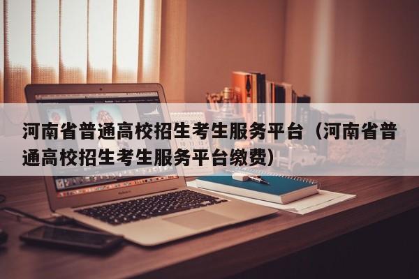 河南省普通高校招生考生服务平台（河南省普通高校招生考生服务平台缴费）