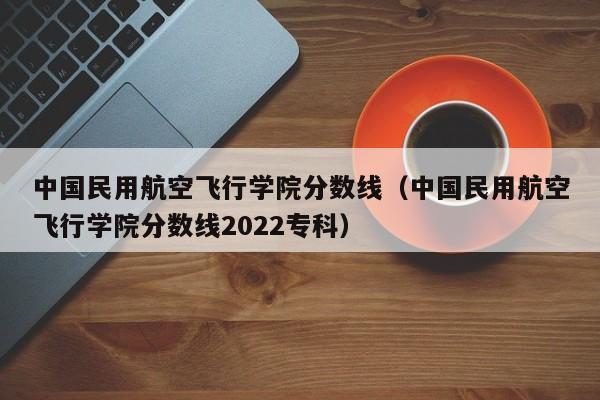 中国民用航空飞行学院分数线（中国民用航空飞行学院分数线2022专科）