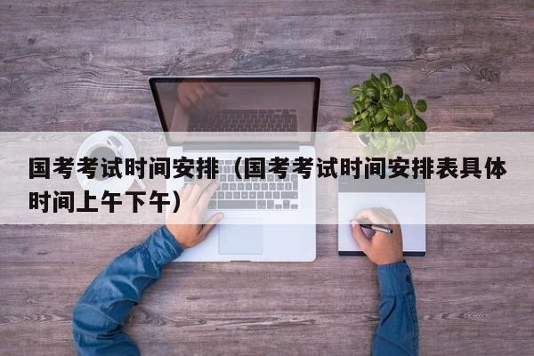 国考考试时间安排（国考考试时间安排表具体时间上午下午）