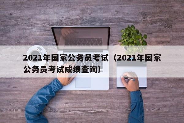 2021年国家公务员考试（2021年国家公务员考试成绩查询）