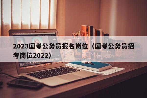 2023国考公务员报名岗位（国考公务员招考岗位2022）