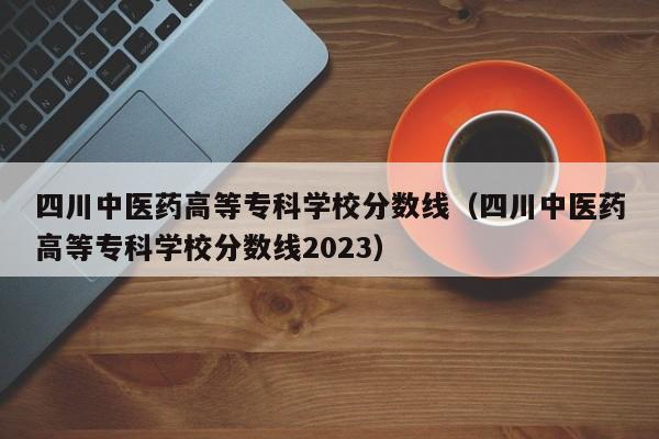 四川中医药高等专科学校分数线（四川中医药高等专科学校分数线2023）
