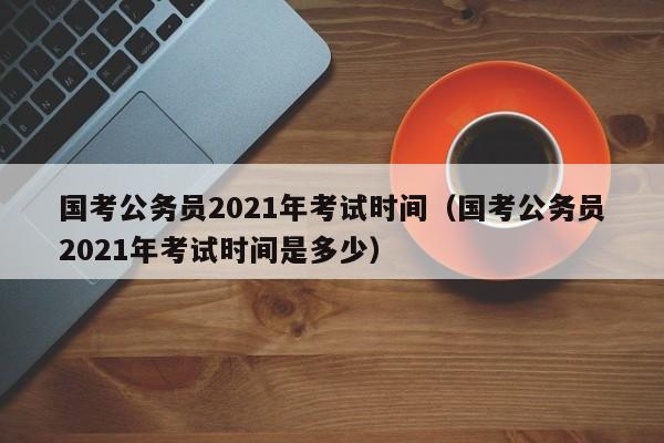 国考公务员2021年考试时间（国考公务员2021年考试时间是多少）