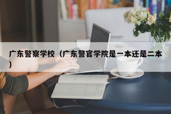 广东警察学校（广东警官学院是一本还是二本）