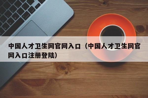 中国人才卫生网官网入口（中国人才卫生网官网入口注册登陆）