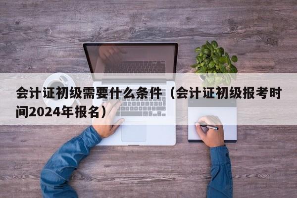 会计证初级需要什么条件（会计证初级报考时间2024年报名）