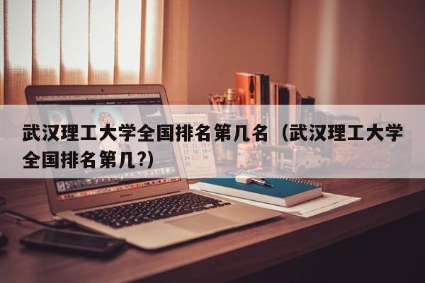 武汉理工大学全国排名第几名（武汉理工大学全国排名第几?）