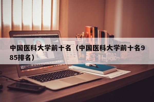 中国医科大学前十名（中国医科大学前十名985排名）