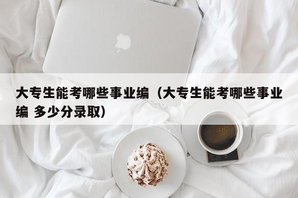 大专生能考哪些事业编（大专生能考哪些事业编 多少分录取）