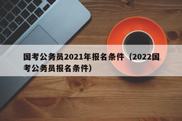 国考公务员2021年报名条件（2022国考公务员报名条件）