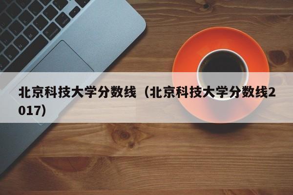 北京科技大学分数线（北京科技大学分数线2017）