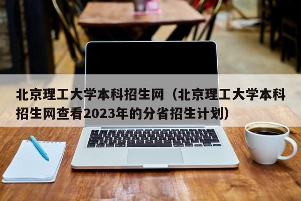 北京理工大学本科招生网（北京理工大学本科招生网查看2023年的分省招生计划）