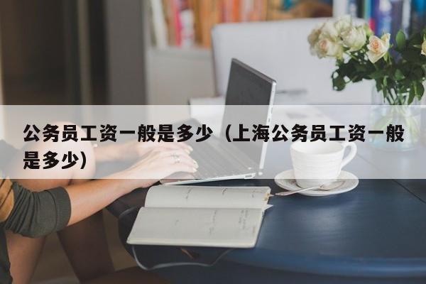 公务员工资一般是多少（上海公务员工资一般是多少）
