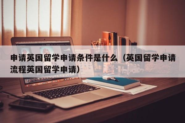 申请英国留学申请条件是什么（英国留学申请流程英国留学申请）