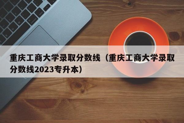 重庆工商大学录取分数线（重庆工商大学录取分数线2023专升本）