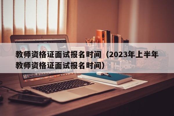 教师资格证面试报名时间（2023年上半年教师资格证面试报名时间）