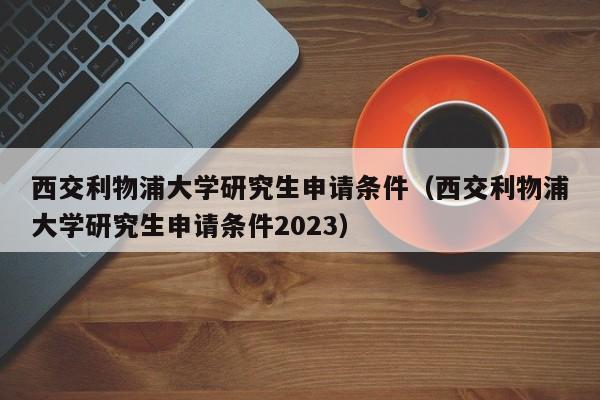 西交利物浦大学研究生申请条件（西交利物浦大学研究生申请条件2023）