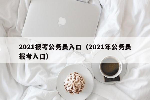 2021报考公务员入口（2021年公务员报考入口）