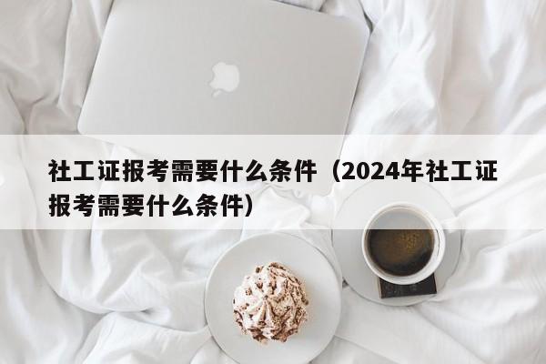 社工证报考需要什么条件（2024年社工证报考需要什么条件）