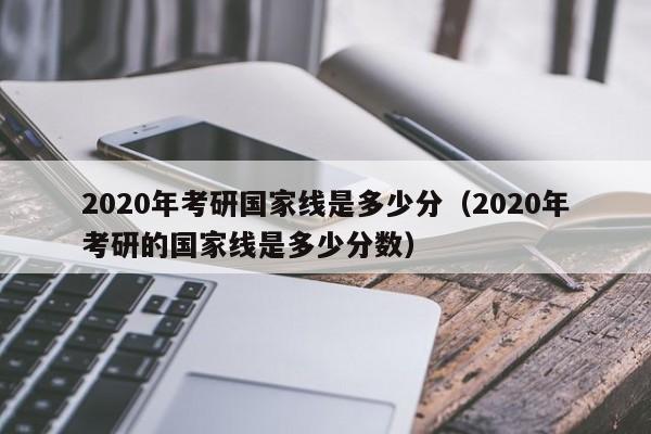 2020年考研国家线是多少分（2020年考研的国家线是多少分数）