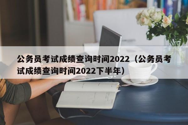 公务员考试成绩查询时间2022（公务员考试成绩查询时间2022下半年）