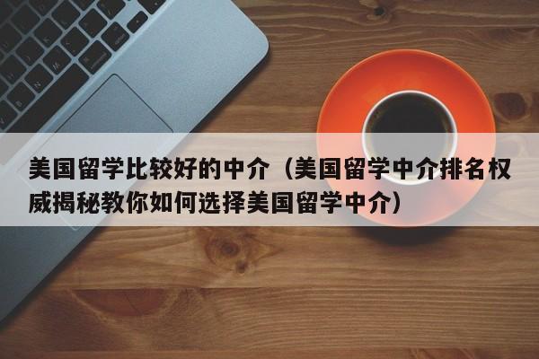 美国留学比较好的中介（美国留学中介排名权威揭秘教你如何选择美国留学中介）