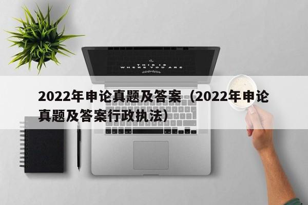 2022年申论真题及答案（2022年申论真题及答案行政执法）