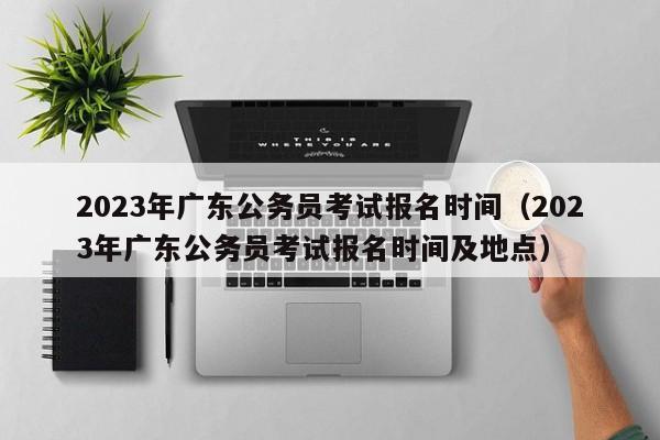 2023年广东公务员考试报名时间（2023年广东公务员考试报名时间及地点）