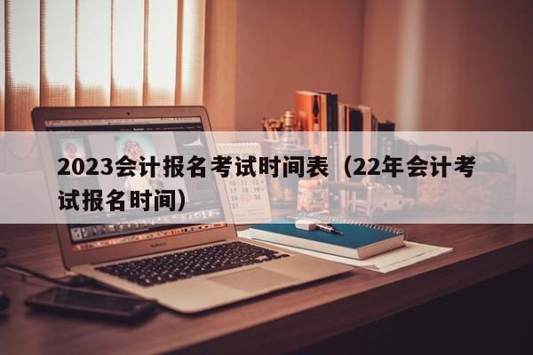2023会计报名考试时间表（22年会计考试报名时间）