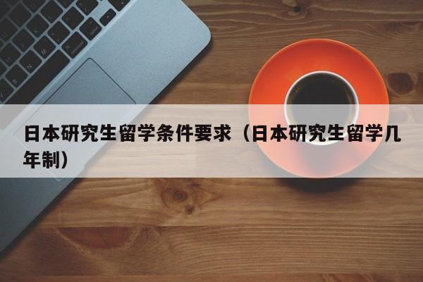 日本研究生留学条件要求（日本研究生留学几年制）